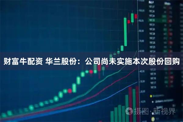 财富牛配资 华兰股份：公司尚未实施本次股份回购