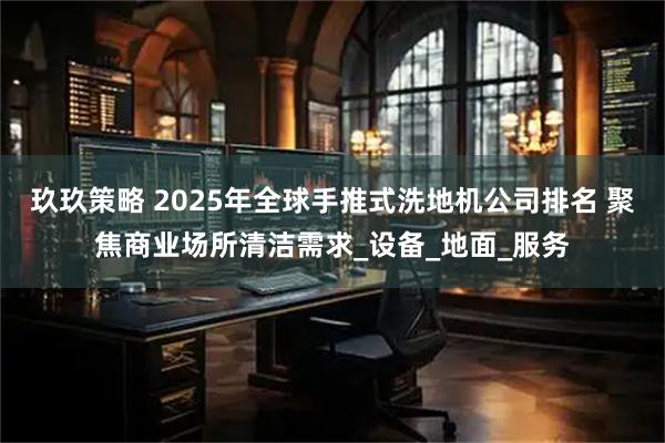 玖玖策略 2025年全球手推式洗地机公司排名 聚焦商业场所清洁需求_设备_地面_服务