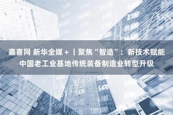 嘉喜网 新华全媒＋丨聚焦“智造”：新技术赋能中国老工业基地传统装备制造业转型升级