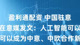 盈利通配资 中国驻意大利大使在意媒发文：人工智能可以成为中意、中欧合作新的增长点