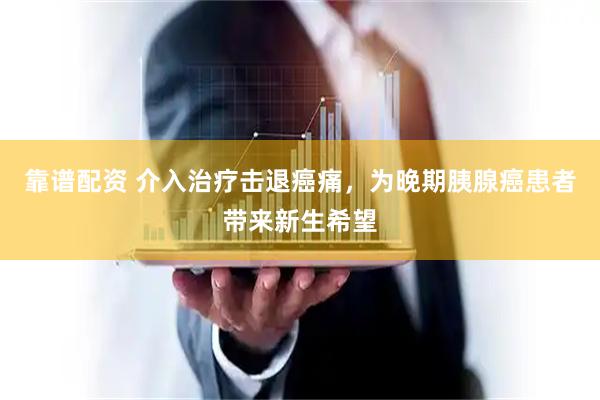 靠谱配资 介入治疗击退癌痛，为晚期胰腺癌患者带来新生希望