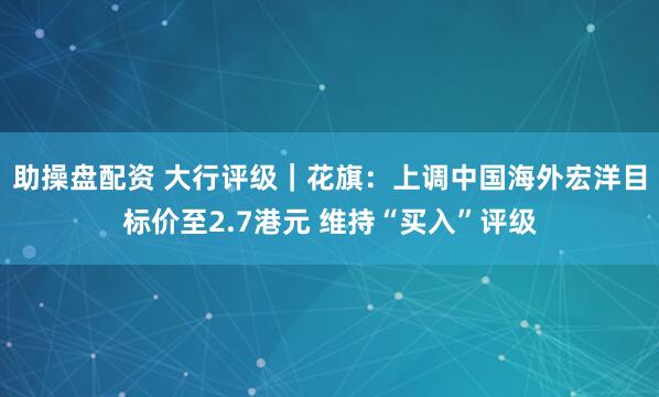 助操盘配资 大行评级｜花旗：上调中国海外宏洋目标价至2.7港元 维持“买入”评级