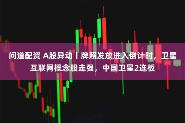 问道配资 A股异动丨牌照发放进入倒计时，卫星互联网概念股走强，中国卫星2连板