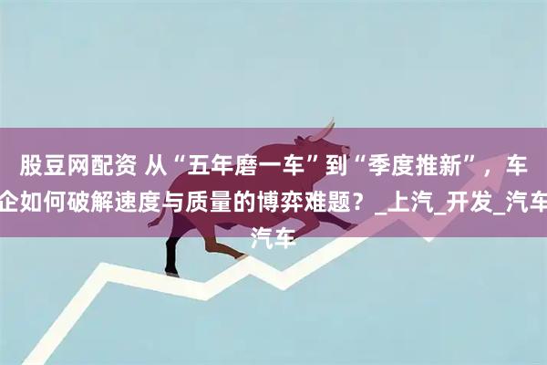股豆网配资 从“五年磨一车”到“季度推新”，车企如何破解速度与质量的博弈难题？_上汽_开发_汽车