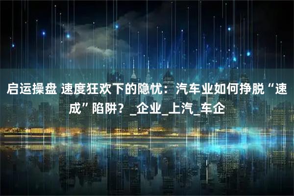 启运操盘 速度狂欢下的隐忧：汽车业如何挣脱“速成”陷阱？_企业_上汽_车企