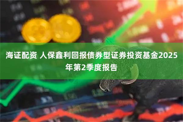 海证配资 人保鑫利回报债券型证券投资基金2025年第2季度报告