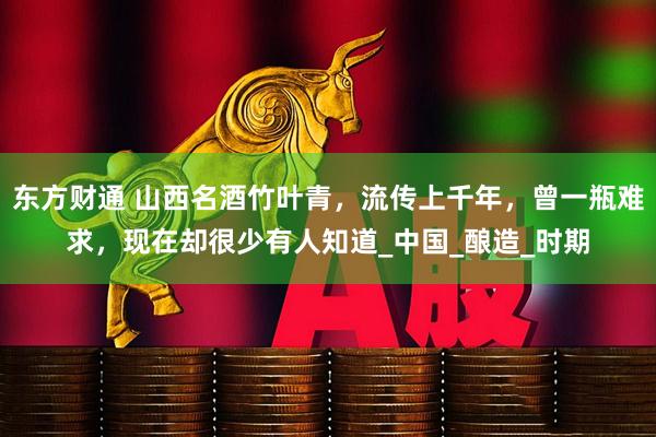 东方财通 山西名酒竹叶青，流传上千年，曾一瓶难求，现在却很少有人知道_中国_酿造_时期