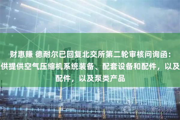 财惠赚 德耐尔已回复北交所第二轮审核问询函：为客户提供提供空气压缩机系统装备、配套设备和配件，以及泵类产品