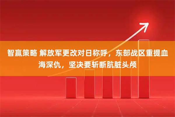 智赢策略 解放军更改对日称呼,东部战区重提血海深仇,坚决要斩断肮脏头颅